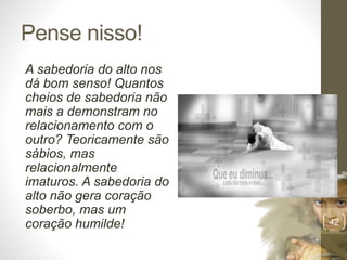 Pense nisso!
A sabedoria do alto nos
dá bom senso! Quantos
cheios de sabedoria não
mais a demonstram no
relacionamento com o
outro? Teoricamente são
sábios, mas
relacionalmente
imaturos. A sabedoria do
alto não gera coração
soberbo, mas um
coração humilde!
Pr.MoisésSampaiodePaula
42
 
