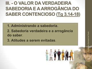 III. - O VALOR DA VERDADEIRA
SABEDORIA E A ARROGÂNCIA DO
SABER CONTENCIOSO (Tg 3.14-18)
• 1. Administrando a sabedoria.
• 2. Sabedoria verdadeira e a arrogância
do saber.
• 3. Atitudes a serem evitadas.
Pr.MoisésSampaiodePaula
43
 