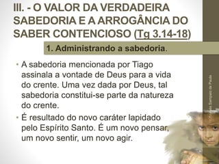 III. - O VALOR DA VERDADEIRA
SABEDORIA E A ARROGÂNCIA DO
SABER CONTENCIOSO (Tg 3.14-18)
• A sabedoria mencionada por Tiago
assinala a vontade de Deus para a vida
do crente. Uma vez dada por Deus, tal
sabedoria constitui-se parte da natureza
do crente.
• É resultado do novo caráter lapidado
pelo Espírito Santo. É um novo pensar,
um novo sentir, um novo agir.
Pr.MoisésSampaiodePaula
44
1. Administrando a sabedoria.
 