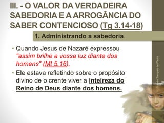 III. - O VALOR DA VERDADEIRA
SABEDORIA E A ARROGÂNCIA DO
SABER CONTENCIOSO (Tg 3.14-18)
• Quando Jesus de Nazaré expressou
"assim brilhe a vossa luz diante dos
homens" (Mt 5.16),
• Ele estava refletindo sobre o propósito
divino de o crente viver a inteireza do
Reino de Deus diante dos homens.
Pr.MoisésSampaiodePaula
46
1. Administrando a sabedoria.
 