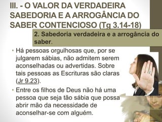 III. - O VALOR DA VERDADEIRA
SABEDORIA E A ARROGÂNCIA DO
SABER CONTENCIOSO (Tg 3.14-18)
• Há pessoas orgulhosas que, por se
julgarem sábias, não admitem serem
aconselhadas ou advertidas. Sobre
tais pessoas as Escrituras são claras
(Jr 9.23).
• Entre os filhos de Deus não há uma
pessoa que seja tão sábia que possa
abrir mão da necessidade de
aconselhar-se com alguém.
Pr.MoisésSampaiodePaula
47
2. Sabedoria verdadeira e a arrogância do
saber.
 