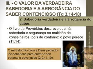 III. - O VALOR DA VERDADEIRA
SABEDORIA E A ARROGÂNCIA DO
SABER CONTENCIOSO (Tg 3.14-18)
• O livro de Provérbios descreve que há
sabedoria e segurança na multidão de
conselheiros, pois do contrário: o povo perece
(11.14).
Pr.MoisésSampaiodePaula
48
2. Sabedoria verdadeira e a arrogância do
saber.
O rei Salomão orou a Deus pedindo-
lhe sabedoria para entrar e sair
perante o povo judeu (2 Cr 1.10).
 