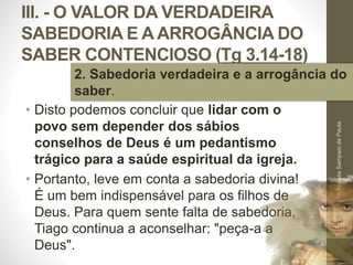 III. - O VALOR DA VERDADEIRA
SABEDORIA E A ARROGÂNCIA DO
SABER CONTENCIOSO (Tg 3.14-18)
• Disto podemos concluir que lidar com o
povo sem depender dos sábios
conselhos de Deus é um pedantismo
trágico para a saúde espiritual da igreja.
• Portanto, leve em conta a sabedoria divina!
É um bem indispensável para os filhos de
Deus. Para quem sente falta de sabedoria,
Tiago continua a aconselhar: "peça-a a
Deus".
Pr.MoisésSampaiodePaula
49
2. Sabedoria verdadeira e a arrogância do
saber.
 