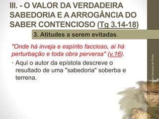 III. - O VALOR DA VERDADEIRA
SABEDORIA E A ARROGÂNCIA DO
SABER CONTENCIOSO (Tg 3.14-18)
"Onde há inveja e espírito faccioso, aí há
perturbação e toda obra perversa" (v.16).
• Aqui o autor da epístola descreve o
resultado de uma "sabedoria" soberba e
terrena.
Pr.MoisésSampaiodePaula
50
3. Atitudes a serem evitadas.
 