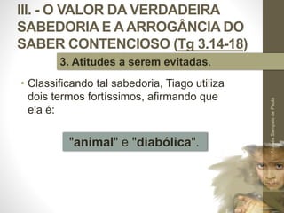III. - O VALOR DA VERDADEIRA
SABEDORIA E A ARROGÂNCIA DO
SABER CONTENCIOSO (Tg 3.14-18)
• Classificando tal sabedoria, Tiago utiliza
dois termos fortíssimos, afirmando que
ela é:
Pr.MoisésSampaiodePaula
51
3. Atitudes a serem evitadas.
"animal" e "diabólica".
 