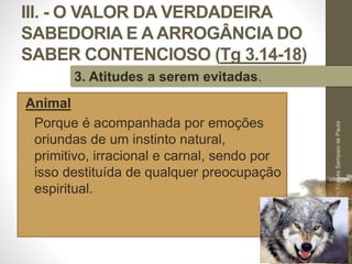 III. - O VALOR DA VERDADEIRA
SABEDORIA E A ARROGÂNCIA DO
SABER CONTENCIOSO (Tg 3.14-18)
Animal
• Porque é acompanhada por emoções
oriundas de um instinto natural,
primitivo, irracional e carnal, sendo por
isso destituída de qualquer preocupação
espiritual.
Pr.MoisésSampaiodePaula
52
3. Atitudes a serem evitadas.
 