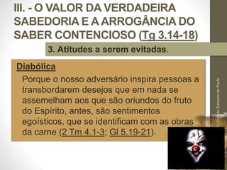 III. - O VALOR DA VERDADEIRA
SABEDORIA E A ARROGÂNCIA DO
SABER CONTENCIOSO (Tg 3.14-18)
Diabólica
• Porque o nosso adversário inspira pessoas a
transbordarem desejos que em nada se
assemelham aos que são oriundos do fruto
do Espírito, antes, são sentimentos
egoísticos, que se identificam com as obras
da carne (2 Tm 4.1-3; Gl 5.19-21).
Pr.MoisésSampaiodePaula
53
3. Atitudes a serem evitadas.
 