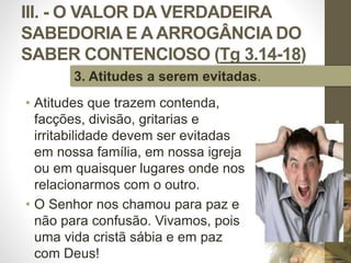 III. - O VALOR DA VERDADEIRA
SABEDORIA E A ARROGÂNCIA DO
SABER CONTENCIOSO (Tg 3.14-18)
• Atitudes que trazem contenda,
facções, divisão, gritarias e
irritabilidade devem ser evitadas
em nossa família, em nossa igreja
ou em quaisquer lugares onde nos
relacionarmos com o outro.
• O Senhor nos chamou para paz e
não para confusão. Vivamos, pois
uma vida cristã sábia e em paz
com Deus!
Pr.MoisésSampaiodePaula
54
3. Atitudes a serem evitadas.
 