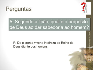 Perguntas
Pr.MoisésSampaiodePaula
56
5. Segundo a lição, qual é o propósito
de Deus ao dar sabedoria ao homem?
R. De o crente viver a inteireza do Reino de
Deus diante dos homens.
 