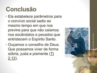 Conclusão
• Ela estabelece parâmetros para
o convívio social sadio ao
mesmo tempo em que nos
previne para que não caiamos
nos escândalos e pecados que
entristecem o Espírito Santo.
• Ouçamos o conselho de Deus.
Que possamos viver de forma
sóbria, justa e piamente (Tt
2.12).
Pr.MoisésSampaiodePaula
58
 