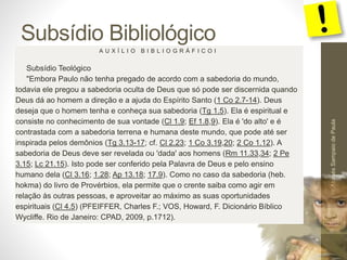 Subsídio Bibliológico
Pr.MoisésSampaiodePaula
59
A U X Í L I O B I B L I O G R Á F I C O I
Subsídio Teológico
"Embora Paulo não tenha pregado de acordo com a sabedoria do mundo,
todavia ele pregou a sabedoria oculta de Deus que só pode ser discernida quando
Deus dá ao homem a direção e a ajuda do Espírito Santo (1 Co 2.7-14). Deus
deseja que o homem tenha e conheça sua sabedoria (Tg 1.5). Ela é espiritual e
consiste no conhecimento de sua vontade (Cl 1.9; Ef 1.8,9). Ela é 'do alto' e é
contrastada com a sabedoria terrena e humana deste mundo, que pode até ser
inspirada pelos demônios (Tg 3.13-17; cf. Cl 2.23; 1 Co 3.19,20; 2 Co 1.12). A
sabedoria de Deus deve ser revelada ou 'dada' aos homens (Rm 11.33,34; 2 Pe
3.15; Lc 21.15). Isto pode ser conferido pela Palavra de Deus e pelo ensino
humano dela (Cl 3.16; 1.28; Ap 13.18; 17.9). Como no caso da sabedoria (heb.
hokma) do livro de Provérbios, ela permite que o crente saiba como agir em
relação às outras pessoas, e aproveitar ao máximo as suas oportunidades
espirituais (Cl 4.5) (PFEIFFER, Charles F.; VOS, Howard, F. Dicionário Bíblico
Wycliffe. Rio de Janeiro: CPAD, 2009, p.1712).
 