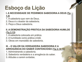 I. A NECESSIDADE DE PEDIRMOS SABEDORIA A DEUS (Tg
1.5)
1. A sabedoria que vem de Deus.
2. Deus é o doador da sabedoria.
3. Peça a Deus sabedoria.
II. A DEMONSTRAÇÃO PRÁTICA DA SABEDORIA HUMILDE
(Tg 3.13)
1. A sabedoria colocada em prática.
2. A humildade como prática cristã.
3. Obras em mansidão de sabedoria.
III. - O VALOR DA VERDADEIRA SABEDORIA E A
ARROGÂNCIA DO SABER CONTENCIOSO (Tg 3.14-18)
1. Administrando a sabedoria.
2. Sabedoria verdadeira e a arrogância do saber.
3. Atitudes a serem evitadas.
Esboço da Lição
Pr.MoisésSampaiodePaula
6
 