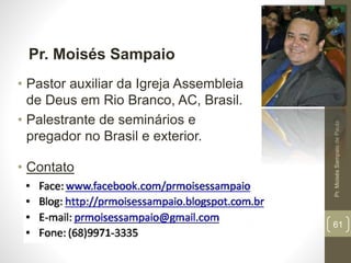 Pr.MoisésSampaiodePaula
61
Pr. Moisés Sampaio
• Pastor auxiliar da Igreja Assembleia
de Deus em Rio Branco, AC, Brasil.
• Palestrante de seminários e
pregador no Brasil e exterior.
• Contato
 
