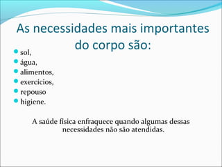 As necessidades mais importantes 
do corpo são: sol, 
água, 
alimentos, 
exercícios, 
repouso 
higiene. 
A saúde física enfraquece quando algumas dessas 
necessidades não são atendidas. 
 