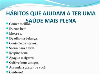 HÁBITOS QUE AJUDAM A TER UMA 
SAÚDE MAIS PLENA Comer melhor. 
Durma bem. 
Mexa-se. 
De olho na balança. 
Controle os nervos. 
Sorria para a vida. 
Respire bem. 
Apague o cigarro. 
Cultive bons amigos. 
Aprenda a gostar de você. 
Cuide-se! 
 