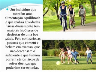 Um indivíduo que 
mantém uma 
alimentação equilibrada 
e que realiza atividades 
físicas diariamente tem 
maiores hipóteses de 
desfrutar de uma boa 
saúde. Pelo contrário, as 
pessoas que comem e 
bebem em excesso, que 
não descansam o 
suficiente e que fumam 
correm sérios riscos de 
sofrer doenças que 
poderiam ser evitadas. 
 