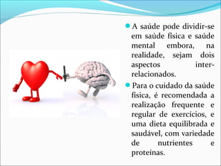 A saúde pode dividir-se 
em saúde física e saúde 
mental embora, na 
realidade, sejam dois 
aspectos inter-relacionados. 
Para o cuidado da saúde 
física, é recomendada a 
realização frequente e 
regular de exercícios, e 
uma dieta equilibrada e 
saudável, com variedade 
de nutrientes e 
proteínas. 
 