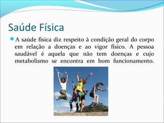 Saúde Física 
A saúde física diz respeito à condição geral do corpo 
em relação a doenças e ao vigor físico. A pessoa 
saudável é aquela que não tem doenças e cujo 
metabolismo se encontra em bom funcionamento. 
 