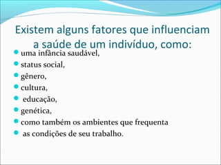 Existem alguns fatores que influenciam 
a saúde de um indivíduo, como: 
uma infância saudável, 
status social, 
gênero, 
cultura, 
 educação, 
genética, 
como também os ambientes que frequenta 
 as condições de seu trabalho. 
 