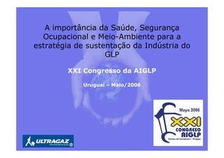 A importância da Saúde, Segurança
Ocupacional e Meio-Ambiente para a
estratégia de sustentação da Indústria do
GLP
XXI Congresso da AIGLP
Uruguai – Maio/2006
 