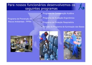 Para nossos funcionários desenvolvemos os
seguintes programas
Programa de Prevenção de
Riscos Ambientais - PPRA
Programa de Conservação Auditiva
Programa de Avaliação Ergonômica
Programa de Proteção Respiratória
Revisão do Programa de Iluminação das Bases
 