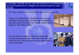 A Ultragaz entende que os seus fornecedores e prestadores de
serviços disseminam a imagem da empresa para os seus
clientes
Todos os instaladores obedecem aos nossos
padrões de segurança durante as instalações,
fazendo parte inclusive de nossas auditorias do
Sistema ISO 9001/2000
Os veículos de nossos tranportadores são
inspecionados peridicamente por meio de um
checklist que aborda aspectos de segurança e
meio ambiente
Por isso, desenvolve programas específicos para eles
 