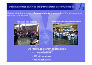 Desenvolvemos diversos programas paras as comunidades
Dentre eles destacamos o Comunidade Ativa, cujo foco é a segurança no
lar e na comunidade
Palestras nas escolas Curso aproveitamento alimentar
Os resultados foram expressivos:
111 mil residências
565 mil moradores
170 mil estudantes
 