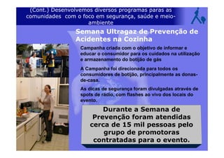 (Cont.) Desenvolvemos diversos programas paras as
comunidades com o foco em segurança, saúde e meio-
ambiente
Campanha criada com o objetivo de informar e
educar o consumidor para os cuidados na utilização
e armazenamento do botijão de gás
A Campanha foi direcionada para todos os
consumidores de botijão, principalmente as donas-
de-casa.
As dicas de segurança foram divulgadas através de
spots de rádio, com flashes ao vivo dos locais do
evento.
Durante a Semana de
Prevenção foram atendidas
cerca de 15 mil pessoas pelo
grupo de promotoras
contratadas para o evento.
Semana Ultragaz de Prevenção de
Acidentes na Cozinha
 