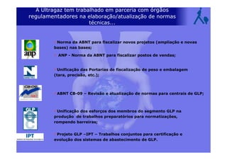 A Ultragaz tem trabalhado em parceria com órgãos
regulamentadores na elaboração/atualização de normas
técnicas...
Norma da ABNT para fiscalizar novos projetos (ampliação e novas
bases) nas bases;
ANP - Norma da ABNT para fiscalizar postos de vendas;
Unificação das Portarias de fiscalização de peso e embalagem
(tara, precisão, etc.);
ABNT CB-09 – Revisão e atualização de normas para centrais de GLP;
Unificação dos esforços dos membros do segmento GLP na
produção de trabalhos preparatórios para normatizações,
rompendo barreiras;
Projeto GLP –IPT – Trabalhos conjuntos para certificação e
evolução dos sistemas de abastecimento de GLP.
 