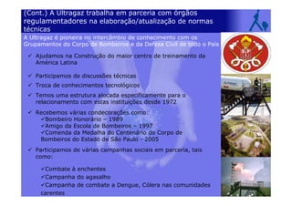 (Cont.) A Ultragaz trabalha em parceria com órgãos
regulamentadores na elaboração/atualização de normas
técnicas
Ajudamos na Construção do maior centro de treinamento da
América Latina
Participamos de discussões técnicas
Troca de conhecimentos tecnológicos
Temos uma estrutura alocada especificamente para o
relacionamento com estas instituições desde 1972
Recebemos várias condecorações como:
Bombeiro Honorário – 1989
Amigo da Escola de Bombeiros – 1997
Comenda da Medalha do Centenário do Corpo de
Bombeiros do Estado de São Paulo - 2005
Participamos de várias campanhas sociais em parceria, tais
como:
Combate à enchentes
Campanha do agasalho
Campanha de combate a Dengue, Cólera nas comunidades
carentes
A Ultragaz é pioneira no intercâmbio de conhecimento com os
Grupamentos do Corpo de Bombeiros e da Defesa Civil de todo o País
 