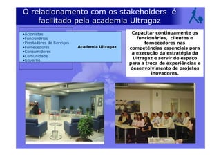 •Acionistas
•Funcionários
•Prestadores de Serviços
•Fornecedores
•Consumidores
•Comunidade
•Governo
O relacionamento com os stakeholders é
facilitado pela academia Ultragaz
Academia Ultragaz
Capacitar continuamente os
funcionários, clientes e
fornecedores nas
competências essenciais para
a execução da estratégia da
Ultragaz e servir de espaço
para a troca de experiências e
desenvolvimento de projetos
inovadores.
 