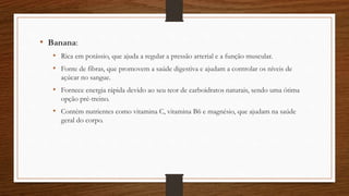 • Banana:
• Rica em potássio, que ajuda a regular a pressão arterial e a função muscular.
• Fonte de fibras, que promovem a saúde digestiva e ajudam a controlar os níveis de
açúcar no sangue.
• Fornece energia rápida devido ao seu teor de carboidratos naturais, sendo uma ótima
opção pré-treino.
• Contém nutrientes como vitamina C, vitamina B6 e magnésio, que ajudam na saúde
geral do corpo.
 