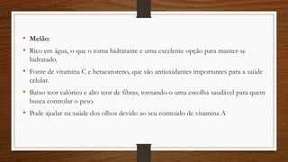 • Melão:
• Rico em água, o que o torna hidratante e uma excelente opção para manter-se
hidratado.
• Fonte de vitamina C e betacaroteno, que são antioxidantes importantes para a saúde
celular.
• Baixo teor calórico e alto teor de fibras, tornando-o uma escolha saudável para quem
busca controlar o peso.
• Pode ajudar na saúde dos olhos devido ao seu conteúdo de vitamina A
 