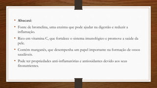 • Abacaxi:
• Fonte de bromelina, uma enzima que pode ajudar na digestão e reduzir a
inflamação.
• Rico em vitamina C, que fortalece o sistema imunológico e promove a saúde da
pele.
• Contém manganês, que desempenha um papel importante na formação de ossos
saudáveis.
• Pode ter propriedades anti-inflamatórias e antioxidantes devido aos seus
fitonutrientes.
 