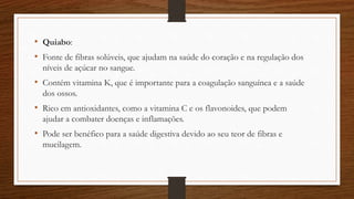 • Quiabo:
• Fonte de fibras solúveis, que ajudam na saúde do coração e na regulação dos
níveis de açúcar no sangue.
• Contém vitamina K, que é importante para a coagulação sanguínea e a saúde
dos ossos.
• Rico em antioxidantes, como a vitamina C e os flavonoides, que podem
ajudar a combater doenças e inflamações.
• Pode ser benéfico para a saúde digestiva devido ao seu teor de fibras e
mucilagem.
 