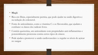 • Maçã:
• Rica em fibras, especialmente pectina, que pode ajudar na saúde digestiva e
na redução do colesterol.
• Fonte de antioxidantes, como a vitamina C e os flavonoides, que ajudam a
combater os danos dos radicais livres.
• Contém quercetina, um antioxidante com propriedades anti-inflamatórias e
potencialmente protetoras contra certos tipos de câncer.
• Pode ajudar a promover a saúde cardiovascular e a regular os níveis de açúcar
no sangue
 