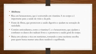 • Abóbora:
• Rica em betacaroteno, que é convertido em vitamina A no corpo e é
importante para a saúde da visão e da pele.
• Fonte de fibras, que promovem a saúde digestiva e ajudam na sensação de
saciedade.
• Contém antioxidantes, como a vitamina C e o betacaroteno, que ajudam a
combater os danos dos radicais livres e a promover a saúde geral do corpo.
• Baixa em calorias e rica em nutrientes, tornando-a uma excelente escolha
para quem busca manter uma dieta saudável e equilibrada.
 