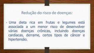 Redução do risco de doenças:
• Uma dieta rica em frutas e legumes está
associada a um menor risco de desenvolver
várias doenças crônicas, incluindo doenças
cardíacas, derrame, certos tipos de câncer e
hipertensão.
 