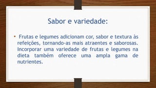 Sabor e variedade:
• Frutas e legumes adicionam cor, sabor e textura às
refeições, tornando-as mais atraentes e saborosas.
Incorporar uma variedade de frutas e legumes na
dieta também oferece uma ampla gama de
nutrientes.
 