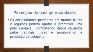 Promoção de uma pele saudável:
• Os antioxidantes presentes em muitas frutas
e legumes podem ajudar a promover uma
pele saudável, combatendo danos causados
pelos radicais livres e promovendo a
produção de colágeno.
 