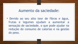 Aumento da saciedade:
• Devido ao seu alto teor de fibras e água,
frutas e legumes ajudam a aumentar a
sensação de saciedade, o que pode ajudar na
redução do consumo de calorias e na gestão
do peso.
 