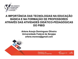A IMPORTÂNCIA DAS TECNOLOGIAS NA EDUCAÇÃO
BÁSICA E NA FORMAÇÃO DE PROFESSORES
ATRAVÉS DAS ATIVIDADES DIDÁTICO-PEDAGÓGICAS
DO PIBID
Arlene Araujo Domingues Oliveira
Universidade Federal de Sergipe
arlene.morena@gmail.com
 