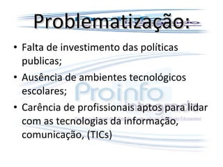 Problematização: Falta de investimento das políticas publicas; Ausência de ambientes tecnológicos escolares; Carência de profissionais aptos para lidar com as tecnologias da informação, comunicação, (TICs) 