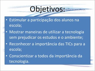 Objetivos: Estimular a participação dos alunos na escola; Mostrar maneiras de utilizar a tecnologia sem prejudicar os estudos e o ambiente; Reconhecer a importância das TICs para a escola; Conscientizar a todos da importância da tecnologia. 
