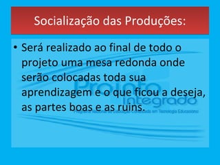 Socialização das Produções: Será realizado ao final de todo o projeto uma mesa redonda onde serão colocadas toda sua aprendizagem e o que ficou a deseja, as partes boas e as ruins. 