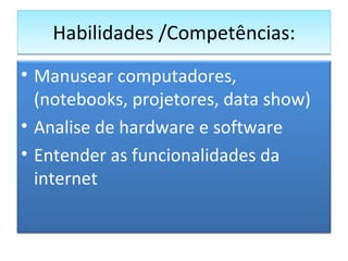 Habilidades /Competências: Manusear computadores, (notebooks, projetores, data show)  Analise de hardware e software Entender as funcionalidades da internet 