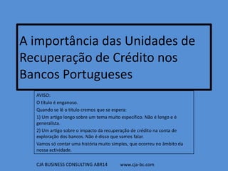 A importância das Unidades de
Recuperação de Crédito nos
Bancos Portugueses
AVISO:
O título é enganoso.
Quando se lê o título cremos que se espera:
1) Um artigo longo sobre um tema muito específico. Não é longo e é
generalista.
2) Um artigo sobre o impacto da recuperação de crédito na conta de
exploração dos bancos. Não é disso que vamos falar.
Vamos só contar uma história muito simples, que ocorreu no âmbito da
nossa actividade.
CJA BUSINESS CONSULTING ABR14 www.cja-bc.com
 