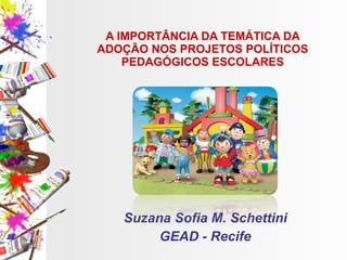 A IMPORTÂNCIA DA TEMÁTICA DA ADOÇÃO NOS PROJETOS POLÍTICOS PEDAGÓGICOS ESCOLARES Suzana Sofia M. Schettini GEAD - Recife 
