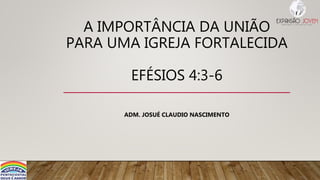 A IMPORTÂNCIA DA UNIÃO
PARA UMA IGREJA FORTALECIDA
EFÉSIOS 4:3-6
ADM. JOSUÉ CLAUDIO NASCIMENTO
 