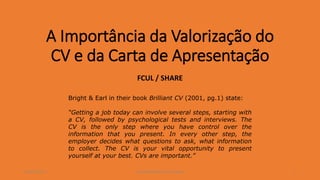 A Importância da Valorização do
CV e da Carta de Apresentação
FCUL / SHARE
2016/FEV/22 1José Rocha/Bianchi de Aguiar
Bright & Earl in their book Brilliant CV (2001, pg.1) state:
“Getting a job today can involve several steps, starting with
a CV, followed by psychological tests and interviews. The
CV is the only step where you have control over the
information that you present. In every other step, the
employer decides what questions to ask, what information
to collect. The CV is your vital opportunity to present
yourself at your best. CVs are important.”
 